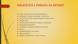 MALEFÍCIOS E PERIGOS DA INTENET
 CHATS COM PESSOAS MÁS INTENCIONADAS
 EXPOSIÇÃO A JOGOS NA INTERNET VIOLENTOS
 CONTEÚDOS ILEGAIS E INAPROPRIADOS PARA A IDADE
 CIBERBULLING
 ROUBO DE INFORMAÇÕES PESSOAIS E BANCÁRIAS
 PREJUIZOS FINANCEIROS
 EXPOSIÇÃO A LONGOS PERÍODOS DE ACESSO
 VÍCIOS
 EMPOBRECIMENTO DA LINGUA
 VÍRUS E OUTROS...
 DESAFIOS (BALEIA AZUL, FADA DO FOGO...)
 