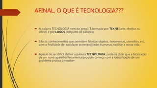 AFINAL, O QUE É TECNOLOGIA???
 A palavra TECNOLOGIA vem do grego. É formado por TEKNE (arte, técnica ou
ofício) e por LOGOS (conjunto de saberes).
 São os conhecimentos que permitem fabricar objetos, ferramentas, utensílios, etc.,
com a finalidade de satisfazer as necessidades humanas, facilitar a nossa vida.
 Apesar de ser difícil definir a palavra TECNOLOGIA, pode-se dizer que a fabricação
de um novo aparelho/ferramenta/produto começa com a identificação de um
problema prático a resolver.
 