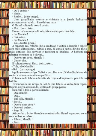- Qu'é quéris ?
   - Nada...
   - Então ... (uma praga).
     Uma gargalhada enorme e chistosa e a janela fechou-se
novamente com ruído... Encolhi-me toda.
   O Manel voltou de novo à conta:
   - Um... dois... três...
   Uma criada veio sacudir o tapete mesmo por cima dele.
   - Sai Manéle !
   - Siri, não...
   - Sai Manéle !
   - Bai... (outra praga).
   A rapariga riu, retribui-lhe a saudação e voltou a sacudir o tapete
com mais entusiasmo... Olhou a rua, de cima a baixo, dirigiu-me o
mais untuoso dos sorrisos e recolheu-se anafada. O homem da
taberna encostou-se à vitrina...
   - Queres um copo, Manéle !
   - Como, sim.
   E voltou à conta: Um... dois... três...
  - Três, não Manéle !
  - Bai... (outra praga).
  Aquilo mexeu comigo. Voltei a encolher-me. O Manéle deixou de
contar e caiu num mutismo patético.
   O homem da taberna desistiu da troça e desapareceu por trás do
balcão.
   Desenhou-se na nesga de sol da rua lateral o vulto dum rapaz.
Depois surgiu assobiando, vestido de ganga parda.
   Deu com o tolo e parou olhando:
   - Olá Manéle !
   - Olá...
   - Istá sóle, Manéle !
   - Instá...
   - Quéris uma pêra ?
   - Quereri, quéro...
   - Pega lá...
   Atirou-lhe o fruto. Grande e acastanhado. Manel segurou-o no ar
com ambas as mãos...
   - É bom, Manéle !
   - Bom...
 