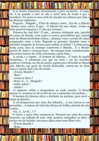 E os dentes trincavam raivosamente a pera suculenta... O rapaz
ria. E só quando o ouvi rir alto e mirei bem de frente é que o
reconheci. Foi como se uma onda de emoção me saltasse por cima e
me deixasse submersa.
   Pequeno... Delgado.... Claro de cabeça e rosto... Era ele, o Alberto
! Quinze anos, talvez. É que... O Alberto foi meu aluno... Como se
fosse possível esquecer o 1º ano que lecionei !...
   Pensava tão mal dele ! É que... pensava realmente que, quando
ele saísse da Escola, seria como os outros grandalhões que correm
atrás do Manel proferindo tolices... Quantas vezes o avistei de calças
arregaçadas entre o lodo, fisgando as gaivotas! Quantas vezes o
adivinhei trepando às árvores para roubar os ninhos ! E tinha pena,
muita pena. Que as crianças constroem o Mundo... E o Mundo
precisa de Amor e crianças boas... De crianças boas, transformadas
más nestes bairros de vinho entornado e peixe frito...
    A criada e o tapete... O homem da taberna... O rosto da janela
fronteiriça... E sobretudo isso que me feria e me fez encolher
perplexa e irritada, no vão da janela, aquela pera oferecida ao Manel
pelo Alberto, um gesto de carícia disfarçada, entrou-me na alma
como o repicar dum sino de cristal...
   - É bom, Manéle ?
   - Bom !
   - Como se dizes ?
   - Bom ! ô... ô... ôbrigado !
   - Intão, adeus !
   - Adeus !
    O rapazote voltou a desaparecer na ruela estreita. O Manel
ergueu-se, arrastou-se até ao fim da rua a cantarolar em surdina...
   O homem da taberna abriu a telefonia no máximo, para ouvir o
relato do futebol...
    O sol desapareceu por cima dos telhados... A rua tornou-se em
penumbra... A antena da televisão deixou de brilhar pintada de oiro
e prata...
   -Gu...ô...Lo de... ! ! !
   O cheiro a peixe frito acentuou-se. Procurei por cima das casas
cinzentas um telhado de azul, onde pudesse mergulhar os olhos e
encher-me de Infinito. Aos meus olhos como num filme vivo:
   - É bom Manéle ?
   - Bom...
 
