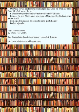 Oh! Que ser-se professora de crianças más (não há crianças más,
Deus Meu!) é maravilhoso !
  E descobrir que elas não são realmente más é divino !
  É que... Eu vi o Alberto dar a pera ao «Manéle». E... Toda eu sorri
para o Azul!
  Como podem nascer lírios nesta lama quotidiana ?
  Fechei a janela.


Maria Helena Amaro
In, «Maria Mãe», 1973.

Data da conclusão da edição no blogue - 10 de abril de 2012.

http://mariahelenaamaro.blogspot.com/
 