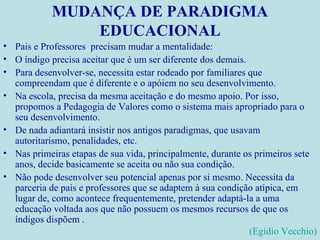 MUDANÇA DE PARADIGMA EDUCACIONAL Pais e Professores  precisam mudar a mentalidade: O índigo precisa aceitar que é um ser diferente dos demais. Para desenvolver-se, necessita estar rodeado por familiares que compreendam que é diferente e o apóiem no seu desenvolvimento. Na escola, precisa da mesma aceitação e do mesmo apoio. Por isso, propomos a Pedagogia de Valores como o sistema mais apropriado para o seu desenvolvimento. De nada adiantará insistir nos antigos paradigmas, que usavam autoritarismo, penalidades, etc. Nas primeiras etapas de sua vida, principalmente, durante os primeiros sete anos, decide basicamente se aceita ou não sua condição. Não pode desenvolver seu potencial apenas por si mesmo. Necessita da parceria de pais e professores que se adaptem à sua condição atípica, em lugar de, como acontece frequentemente, pretender adaptá-la a uma educação voltada aos que não possuem os mesmos recursos de que os índigos dispõem . (Egídio Vecchio) 