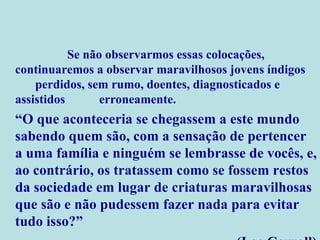Se não observarmos essas colocações,  continuaremos a observar maravilhosos jovens índigos  perdidos, sem rumo, doentes, diagnosticados e assistidos  erroneamente. “ O que aconteceria se chegassem a este mundo sabendo quem são, com a sensação de pertencer a uma família e ninguém se lembrasse de vocês, e, ao contrário, os tratassem como se fossem restos da sociedade em lugar de criaturas maravilhosas que são e não pudessem fazer nada para evitar tudo isso?” (Lee Carroll) 