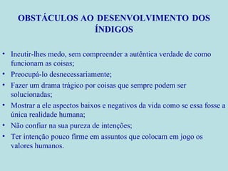 OBSTÁCULOS AO   DESENVOLVIMENTO   DOS ÍNDIGOS Incutir-lhes medo, sem compreender a autêntica verdade de como funcionam as coisas; Preocupá-lo desnecessariamente; Fazer um drama trágico por coisas que sempre podem ser solucionadas; Mostrar a ele aspectos baixos e negativos da vida como se essa fosse a única realidade humana; Não confiar na sua pureza de intenções; Ter intenção pouco firme em assuntos que colocam em jogo os valores humanos. 