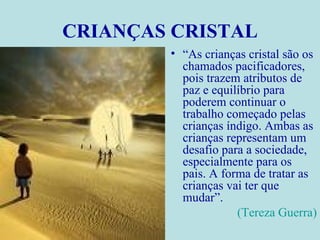 CRIANÇAS CRISTAL “ As crianças cristal são os chamados pacificadores, pois trazem atributos de paz e equilíbrio para poderem continuar o trabalho começado pelas crianças índigo. Ambas as crianças representam um desafio para a sociedade, especialmente para os pais. A forma de tratar as crianças vai ter que mudar”.  (Tereza Guerra) 
