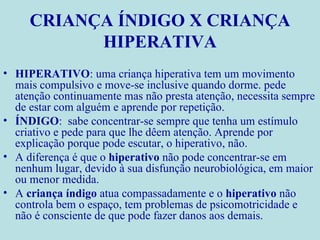 CRIANÇA ÍNDIGO X CRIANÇA HIPERATIVA HIPERATIVO : uma criança hiperativa tem um movimento mais compulsivo e move-se inclusive quando dorme. pede atenção continuamente mas não presta atenção, necessita sempre de estar com alguém e aprende por repetição. ÍNDIGO :  sabe concentrar-se sempre que tenha um estímulo criativo e pede para que lhe dêem atenção. Aprende por explicação porque pode escutar, o hiperativo, não. A diferença é que o  hiperativo  não pode concentrar-se em nenhum lugar, devido à sua disfunção neurobiológica, em maior ou menor medida. A  criança índigo  atua compassadamente e o  hiperativo  não controla bem o espaço, tem problemas de psicomotricidade e não é consciente de que pode fazer danos aos demais. 