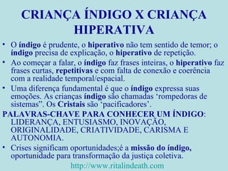 CRIANÇA ÍNDIGO X CRIANÇA HIPERATIVA O  índigo  é prudente, o  hiperativo  não tem sentido de temor; o  índigo  precisa de explicação, o  hiperativo  de repetição. Ao começar a falar, o  índigo  faz frases inteiras, o  hiperativo  faz frases curtas,  repetitivas  e com falta de conexão e coerência com a realidade temporal/espacial. Uma diferença fundamental é que o  índigo  expressa suas emoções. As crianças  índigo  são chamadas ‘rompedoras de sistemas”. Os  Cristais  são ‘pacificadores’. PALAVRAS-CHAVE PARA CONHECER UM ÍNDIGO : LIDERANÇA, ENTUSIASMO, INOVAÇÃO, ORIGINALIDADE, CRIATIVIDADE, CARISMA E AUTONOMIA. Crises significam oportunidades;é a  missão do índigo,  oportunidade para transformação da justiça coletiva. http://www.ritalindeath.com   