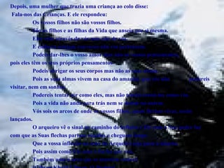 Depois, uma mulher que trazia uma criança ao colo disse:  Fala-nos das Crianças. E ele respondeu: Os vossos filhos não são vossos filhos. São os filhos e as filhas da Vida que anseia por si mesma. Eles vêm através de vós mas não de vós. E embora estejam convosco não vos pertencem. Podeis dar-lhes o vosso amor mas não os vossos pensamentos,  pois eles têm os seus próprios pensamentos. Podeis abrigar os seus corpos mas não as suas almas. Pois as suas almas vivem na casa do amanhã, que vós não  podereis visitar, nem em sonhos. Podereis tentar ser como eles, mas não tenteis torná-los como vós. Pois a vida não anda para trás nem se detém no ontem. Vós sois os arcos de onde os vossos filhos, quais flechas vivas, serão  lançados. O arqueiro vê o sinal no caminho do infinito e Ele com o Seu poder faz  com que as Suas flechas partam rápidas e cheguem longe. Que a vossa inflexão na mão do Arqueiro seja para a alegria; Pois assim como Ele ama a flecha que voa, Também ama o arco que se mantém estável. (Gibran Khalil Gibran, O Profeta ) 