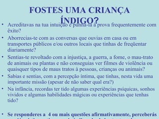 FOSTES UMA CRIANÇA ÍNDIGO ? Acreditavas na tua intuição e punha-la à prova frequentemente com êxito? Aborrecias-te com as conversas que ouvias em casa ou em transportes públicos e/ou outros locais que tinhas de freqüentar diariamente? Sentias-te revoltado com a injustiça, a guerra, a fome, o mau-trato de animais ou plantas e não conseguias ver filmes de violência ou quaisquer tipos de maus tratos à pessoas, crianças ou animais? Sabias e sentias, com a percepção íntima, que tinhas, nesta vida uma importante missão (apesar de não saber qual era?) Na infância, recordas ter tido algumas experiências psíquicas, sonhos vividos e algumas habilidades mágicas ou experiências que tenhas tido? Se responderes a  4 ou mais questões afirmativamente, perceberás que já existia em ti a energia índigo, desde bastante cedo. 