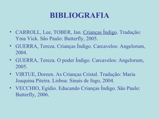 BIBLIOGRAFIA CARROLL, Lee, TOBER, Jan.  Crianças Índigo . Tradução: Yma Vick. São Paulo: Butterfly, 2005. GUERRA, Tereza. Crianças Índigo. Carcavelos: Angelorum, 2004. GUERRA, Tereza. O poder Índigo. Carcavelos: Angelorum, 2005. VIRTUE, Doreen. As Crianças Cristal. Tradução: Maria Joaquina Piteira. Lisboa: Sinais de fogo, 2004. VECCHIO, Egídio. Educando Crianças Índigo. São Paulo: Butterfly, 2006. 