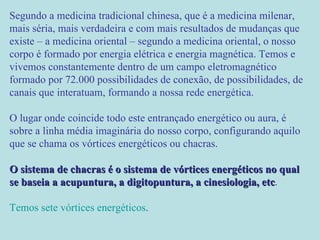 Segundo a medicina tradicional chinesa, que é a medicina milenar, mais séria, mais verdadeira e com mais resultados de mudanças que existe – a medicina oriental – segundo a medicina oriental, o nosso corpo é formado por energia elétrica e energia magnética. Temos e vivemos constantemente dentro de um campo eletromagnético formado por 72.000 possibilidades de conexão, de possibilidades, de canais que interatuam, formando a nossa rede energética.  O lugar onde coincide todo este entrançado energético ou aura, é sobre a linha média imaginária do nosso corpo, configurando aquilo que se chama os vórtices energéticos ou chacras.  O sistema de chacras é o sistema de vórtices energéticos no qual se baseia a acupuntura, a digitopuntura, a cinesiologia, etc .  Temos sete vórtices energéticos .  