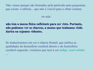 Não vemos porque são formados pela partícula mais pequenina que existe: o elétron... que não é visível para o olhar comum.  ou seja: não tem a massa física suficiente para ser visto. Portanto, não podemos ver os chacras, a menos que tenhamos visão áurica ou sejamos videntes.  Se traduzíssemos em cor o chacra frontal, que unifica as qualidades do hemisfério cerebral direito e do hemisfério cerebral esquerdo, veríamos que tem a cor  índigo, azul-cobalto ... 
