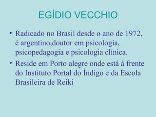 EGÍDIO VECCHIO Radicado no Brasil desde o ano de 1972, é argentino,doutor em psicologia, psicopedagogia e psicologia clínica. Reside em Porto alegre onde está à frente do Instituto Portal do Índigo e da Escola Brasileira de Reiki 