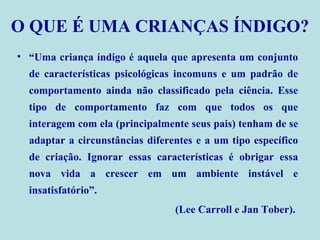 O QUE É UMA CRIANÇAS ÍNDIGO? “ Uma criança índigo é aquela que apresenta um conjunto de características psicológicas incomuns e um padrão de comportamento ainda não classificado pela ciência. Esse tipo de comportamento faz com que todos os que interagem com ela (principalmente seus pais) tenham de se adaptar a circunstâncias diferentes e a um tipo específico de criação. Ignorar essas características é obrigar essa nova vida a crescer em um ambiente instável e insatisfatório”. (Lee Carroll e Jan Tober).   