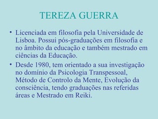 TEREZA GUERRA Licenciada em filosofia pela Universidade de Lisboa. Possui pós-graduações em filosofia e no âmbito da educação e também mestrado em ciências da Educação. Desde 1980, tem orientado a sua investigação no domínio da Psicologia Transpessoal, Método de Controlo da Mente, Evolução da consciência, tendo graduações nas referidas áreas e Mestrado em Reiki. 