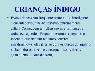 CRIANÇAS ÍNDIGO Essas crianças são freqüentemente muito inteligentes e encantadoras, mas de convívio extremamente difícil. Conseguem ter idéias novas e brilhantes a cada dez segundos. Enquanto estamos apagando o incêndio que fizeram tentando derreter marshmallows, elas já estão com os peixes do aquário na banheira para ver se conseguem sobreviver em água quente. ( Natasha kern) 
