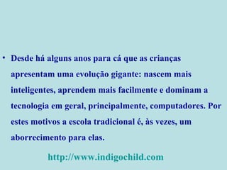 Desde há alguns anos para cá que as crianças apresentam uma evolução gigante: nascem mais inteligentes, aprendem mais facilmente e dominam a tecnologia em geral, principalmente, computadores. Por estes motivos a escola tradicional é, às vezes, um aborrecimento para elas. http://www.indigochild.com 