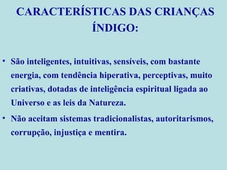 São inteligentes, intuitivas, sensíveis, com bastante energia, com tendência hiperativa, perceptivas, muito criativas, dotadas de inteligência espiritual ligada ao Universo e as leis da Natureza.  Não aceitam sistemas tradicionalistas, autoritarismos, corrupção, injustiça e mentira. CARACTERÍSTICAS DAS CRIANÇAS ÍNDIGO: 