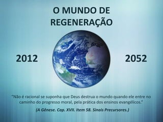 O MUNDO DE
                   REGENERAÇÃO


  2012                                                      2052


“Não é racional se suponha que Deus destrua o mundo quando ele entre no
   caminho do progresso moral, pela prática dos ensinos evangélicos.”
            (A Gênese. Cap. XVII. Item 58. Sinais Precursores.)
 