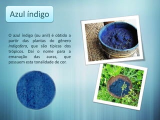 Azul índigo

O azul índigo (ou anil) é obtido a
partir das plantas do gênero
Indigofera, que são típicas dos
trópicos. Daí o nome para a
emanação das auras, que
possuem esta tonalidade de cor.
 