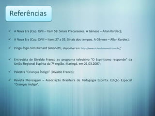 Referências

 A Nova Era (Cap. XVII – Item 58. Sinais Precursores. A Gênese – Allan Kardec);

 A Nova Era (Cap. XVIII – Itens 27 a 35. Sinais dos tempos. A Gênese – Allan Kardec);

 Pinga-fogo com Richard Simonetti, disponível em: http://www.richardsimonetti.com.br/;


 Entrevista de Divaldo Franco ao programa televisivo “O Espiritismo responde” da
  União Regional Espírita da 7ª região. Maringá, em 21.03.2007;

 Palestra “Crianças Índigo” (Divaldo Franco);

 Revista Mensagem – Associação Brasileira de Pedagogia Espírita. Edição Especial
  “Crianças Índigo”.
 