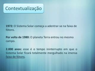 Contextualização


1972: O Sistema Solar começa a adentrar-se na faixa de
fótons.

Por volta de 1980: O planeta Terra entrou no mesmo
campo.

2.000 anos: esse é o tempo ininterrupto em que o
Sistema Solar ficará totalmente mergulhado na imensa
faixa de fótons.
 