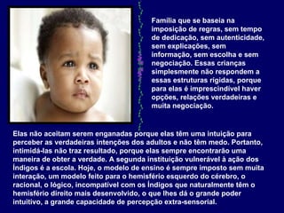 Família que se baseia na imposição de regras, sem tempo de dedicação, sem autenticidade, sem explicações, sem informação, sem escolha e sem negociação. Essas crianças simplesmente não respondem a essas estruturas rígidas, porque para elas é imprescindível haver opções, relações verdadeiras e muita negociação.   Elas não aceitam serem enganadas porque elas têm uma intuição para perceber as verdadeiras intenções dos adultos e não têm medo. Portanto, intimidá-las não traz resultado, porque elas sempre encontrarão uma maneira de obter a verdade. A segunda instituição vulnerável à ação dos Índigos é a escola. Hoje, o modelo de ensino é sempre imposto sem muita interação, um modelo feito para o hemisfério esquerdo do cérebro, o racional, o lógico, incompatível com os Índigos que naturalmente têm o hemisfério direito mais desenvolvido, o que lhes dá o grande poder intuitivo, a grande capacidade de percepção extra-sensorial.   