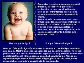 Como elas possuem uma estrutura mental diferente, elas resolvem problemas conhecidos de uma maneira diferente, além de encontrar formas diferentes de raciocínio que abalam o modelo atual de ensino.  Assim, através do questionamento, elas influenciarão todas as demais instituições, o mercado de trabalho, a cidadania, as relações interpessoais, as relações amorosas, as instituições espirituais, pois elas são essencialmente dirigidas pelo hemisfério direito.  Mas por quê índigo ?  Por que Crianças Índigo  ?  O nome : Criança Índigo refere-se à cor da sua aura, o azul-índigo, que indica uma aura de Mestre. São crianças especiais que decidiram encarnar no nosso planeta com uma missão e um objetivo específico: são guerreiros, detonadores de sistemas! Elas já vêm ao nosso planeta há bastante tempo. Alguns até argumentam que Jesus e Budha eram índigos, pois a missão deles, numa escala global, era mudar a consciência da humanidade. 