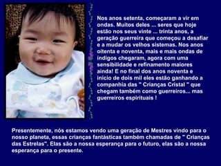 Nos anos setenta, começaram a vir em ondas. Muitos deles ... seres que hoje estão nos seus vinte ... trinta anos, a geração guerreira que começou a desafiar e a mudar os velhos sistemas. Nos anos oitenta e noventa, mais e mais ondas de índigos chegaram, agora com uma sensibilidade e refinamento maiores ainda! E no final dos anos noventa e início de dois mil eles estão ganhando a companhia das " Crianças Cristal " que chegam também como guerreiros... mas guerreiros espirituais !  Presentemente, nós estamos vendo uma geração de Mestres vindo para o nosso planeta, essas crianças fantásticas também chamadas de " Crianças das Estrelas". Elas são a nossa esperança para o futuro, elas são a nossa esperança para o presente.  