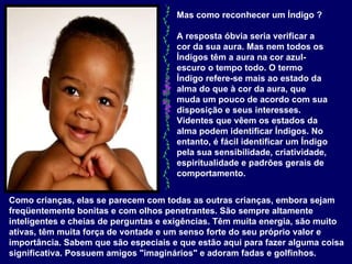 Mas como reconhecer um Índigo ?  A resposta óbvia seria verificar a cor da sua aura. Mas nem todos os Índigos têm a aura na cor azul-escuro o tempo todo. O termo Índigo refere-se mais ao estado da alma do que à cor da aura, que muda um pouco de acordo com sua disposição e seus interesses. Videntes que vêem os estados da alma podem identificar Índigos. No entanto, é fácil identificar um Índigo pela sua sensibilidade, criatividade, espiritualidade e padrões gerais de comportamento.   Como crianças, elas se parecem com todas as outras crianças, embora sejam freqüentemente bonitas e com olhos penetrantes. São sempre altamente inteligentes e cheias de perguntas e exigências. Têm muita energia, são muito ativas, têm muita força de vontade e um senso forte do seu próprio valor e importância. Sabem que são especiais e que estão aqui para fazer alguma coisa significativa. Possuem amigos "imaginários" e adoram fadas e golfinhos.  