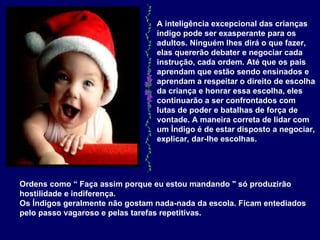 A inteligência excepcional das crianças índigo pode ser exasperante para os adultos. Ninguém lhes dirá o que fazer, elas quererão debater e negociar cada instrução, cada ordem. Até que os pais aprendam que estão sendo ensinados e aprendam a respeitar o direito de escolha da criança e honrar essa escolha, eles continuarão a ser confrontados com lutas de poder e batalhas de força de vontade. A maneira correta de lidar com um Índigo é de estar disposto a negociar, explicar, dar-lhe escolhas.  Ordens como “ Faça assim porque eu estou mandando " só produzirão hostilidade e indiferença.  Os Índigos geralmente não gostam nada-nada da escola. Ficam entediados pelo passo vagaroso e pelas tarefas repetitivas.   
