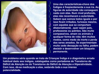 Uma das características-chave dos Índigos é freqüentemente a sua ira. As figuras de autoridade não conseguem nada com elas. Num nível profundo, elas não reconhecem a autoridade. Sabem que somos todos iguais e por isso ficam irritados, furiosos mesmo, com aqueles que se comportam ditatorialmente , quer sejam pais, professores ou patrões. São muito compassivos, amam os animais e qualquer forma de vida; têm muitos medos, como medo da morte e perda dos seres amados. Se experimentam muito cedo decepção ou falha, podem desistir e desenvolver um bloqueio permanente. .  Um problema sério quando se trata de Crianças Índigo é o diagnóstico errado habitual dado aos índigos, catalogados como portadores de Transtorno do Déficit de Atenção ou do Transtorno do Déficit de Atenção e Hiperatividade. Com isso, dá-se medicação a elas, sedando toda a sua imensa potencialidade.   
