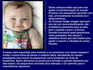 Essas crianças estão aqui para nos ajudar na transformação do mundo. Portanto nós precisamos aprender com elas, principalmente escutando-as e observando-as.  As Crianças Índigo chegam aqui para nos dar um novo entendimento, são verdadeiros presentes para os pais, para o planeta e para o universo. Quando honramos estes pequeninos como presentes, nós vemos a sabedoria divina que eles trazem para ajudar a crescer a vibração do nosso Planeta.  O passo mais importante para entender e se comunicar com essas crianças é mudar a nossa forma de pensar a respeito delas, derrubando os nossos paradigmas para honrar os pequeninos como presentes ao invés de problemas. Assim abriremos as portas para perceber a grande sabedoria que elas trazem. Os pequeninos honrarão essa intenção, e um caminho para o entendimento aparecerá.   