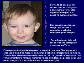 Elas representam o próximo passo na evolução humana. Elas seguem às crianças índigo. Sua missão é completar o trabalho começado pelos índigos. Elas também são detonadores de sistemas, são os guerreiros espirituais que vêm desmantelar e remover maneiras velhas e limitadas de pensar e elas vêm para começar o processo de renovação e reconstrução.   Por volta do ano dois mil essas crianças começaram e encarnar na Terra. Elas representam o próximo passo na evolução humana.  Elas seguem às crianças índigo. Sua missão é completar o trabalho começado pelos índigos.  Por volta do ano dois mil essas crianças começaram e encarnar na Terra.   