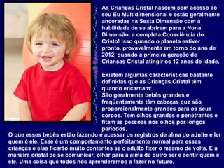 As Crianças Cristal nascem com acesso ao seu Eu Multidimensional e estão geralmente ancoradas na Sexta Dimensão com a habilidade de se abrirem para a Nona Dimensão, a completa Consciência do Cristo! Isso quando o planeta estiver pronto, provavelmente em torno do ano de 2012, quando a primeira geração de Crianças Cristal atingir os 12 anos de idade.  Existem algumas características bastante definidas que as Crianças Cristal têm quando encarnam:  São geralmente bebês grandes e freqüentemente têm cabeças que são proporcionalmente grandes para os seus corpos. Tem olhos grandes e penetrantes e fitam as pessoas nos olhos por longos períodos.   O que esses bebês estão fazendo é acessar os registros de alma do adulto e ler quem é ele. Esse é um comportamento perfeitamente normal para essas crianças e elas ficarão muito contentes se o adulto fizer o mesmo de volta. É a maneira cristal de se comunicar, olhar para a alma de outro ser e sentir quem é ele. Uma coisa que todos nós aprenderemos a fazer no futuro.  