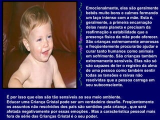 Emocionalmente, elas são geralmente bebês muito bons e calmos formando um laço intenso com a mãe. Esta é, geralmente, a primeira encarnação delas neste planeta e precisam da reafirmação e estabilidade que a presença física da mãe pode oferecer. São crianças extremamente amorosas e freqüentemente procurarão ajudar e curar tanto humanos como animais em sofrimento. São crianças também extremamente sensíveis. Elas não só são capazes de ler o registro da alma de uma pessoa como também sentir todas as tensões e raivas não resolvidas que a pessoa carrega em seu subconsciente.   É por isso que elas são tão sensíveis ao seu meio ambiente.  Educar uma Criança Cristal pode ser um verdadeiro desafio. Freqüentemente os assuntos não resolvidos dos pais são sentidos pela criança , que será afetada negativamente por essas emoções . Mas a característica pessoal mais fora de série das Crianças Cristal é o seu poder.   