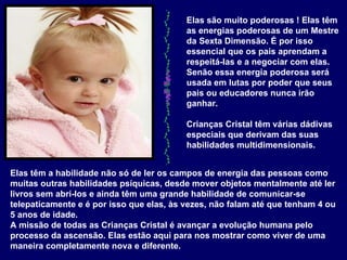 Elas são muito poderosas ! Elas têm as energias poderosas de um Mestre da Sexta Dimensão. É por isso essencial que os pais aprendam a respeitá-las e a negociar com elas. Senão essa energia poderosa será usada em lutas por poder que seus pais ou educadores nunca irão ganhar.  Crianças Cristal têm várias dádivas especiais que derivam das suas habilidades multidimensionais.   Elas têm a habilidade não só de ler os campos de energia das pessoas como muitas outras habilidades psíquicas, desde mover objetos mentalmente até ler livros sem abrí-los e ainda têm uma grande habilidade de comunicar-se telepaticamente e é por isso que elas, às vezes, não falam até que tenham 4 ou 5 anos de idade.  A missão de todas as Crianças Cristal é avançar a evolução humana pelo processo da ascensão. Elas estão aqui para nos mostrar como viver de uma maneira completamente nova e diferente.  