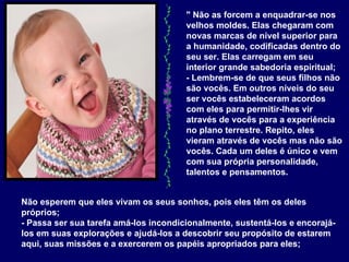 " Não as forcem a enquadrar-se nos velhos moldes. Elas chegaram com novas marcas de nível superior para a humanidade, codificadas dentro do seu ser. Elas carregam em seu interior grande sabedoria espiritual;  - Lembrem-se de que seus filhos não são vocês. Em outros níveis do seu ser vocês estabeleceram acordos com eles para permitir-lhes vir através de vocês para a experiência no plano terrestre. Repito, eles vieram através de vocês mas não são vocês. Cada um deles é único e vem com sua própria personalidade, talentos e pensamentos. Não esperem que eles vivam os seus sonhos, pois eles têm os deles próprios;  - Passa ser sua tarefa amá-los incondicionalmente, sustentá-los e encorajá-los em suas explorações e ajudá-los a descobrir seu propósito de estarem aqui, suas missões e a exercerem os papéis apropriados para eles;  