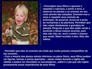 - Encorajem seus filhos a apreciar e respeitar a natureza, a sentir a terra, a observar as plantas e os animais em seu ciclo através das estações. Ensinem-nos a amar e respeitar seus animais de estimação. Se possível, levem-os à praia, às montanhas e às planícies. Permitam que eles vejam diretamente a grandeza do planeta. Pergunte o que eles estão vendo e sentindo e talvez mesmo ouvindo, pois eles não irão ver, ouvir e sentir o mesmo que vocês. Dêem ouvidos a eles. Eles são sábios.   . Permitam que eles os ensinem de modo que vocês possam compartilhar de seu encanto; - Com a mescla dos planos astrais inferiores no plano físico, seus filhos podem ver figuras, formas e outras aparições... essas visões durante a vigília são válidas e podem ser divertidas ou assustadoras...sábio é o pai que não rejeita jocosamente essas experiências de seus filhos.   