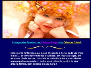 Crianças das Estrelas : as  Crianças Índigo  e as  Crianças Cristal   Estes seres fantásticos que estão chegando à Terra, cada vez mais e mais ... encarnando em todos os países, em todas as raças, em todos os níveis sociais, nas aldeias mais distantes e nas cidades mais populosas e muito ... muito possivelmente dentro da sua própria família, bem debaixo do seu nariz !  