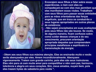 Encorajem seus filhos a falar sobre essas experiências, e riam com eles ou compadeçam-se com eles mas permitam que eles manifestem essas visões. Trabalhem com seus filhos para passar essas entidades para as mãos orientadoras das forças angelicais, que em troca os conduzirão a seus lugares apropriados em outros planos de existência;  - Não sejam precipitados em suas avaliações, pois seus filhos não são loucos. Se vocês, de alguma maneira, ficam confusos sobre como cuidar dessas crianças e do seu crescimento, procurem orientação apropriada daqueles que compreendem princípios metafísicos e espirituais e a transmutação de energia;   - Dêem aos seus filhos sua máxima atenção. Eles os ensinarão muito e vocês serão abençoados por eles. Amem incondicionalmente. Abençoem vigorosamente. Tratem com grande carinho, pois eles são seus instrutores. Eles vêm para cá com muito amor para compartilhar e vêm com paz, harmonia, tolerância e alegria em seus corações. Sim, meus amados, ouçam bem, pois eles trazem lições de sabedoria para vocês ".   