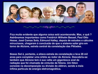 Fica muito evidente que alguma coisa está acontecendo. Mas, o quê ? Astrônomos importantes como Freidrich Wilhelm Bessel, Paul Otto Hesse, José Comas Sola, Edmund Halley, depois de estudos e cálculos minuciosos, chegaram à conclusão de que o sistema solar gira em torno de Alcione, estrela central da constelação das Plêiades.  Nosso Sol é, portanto, a oitava estrela da constelação e leva 26 mil anos para completar uma órbita ao redor de Alcione. Descobriu-se também que Alcione tem à sua volta um gigantesco anel de radiação que foi chamado de cinturão de fótons. Um fóton consiste na decomposição ou divisão do elétron, sendo a mais ínfima partícula de energia eletromagnética.  