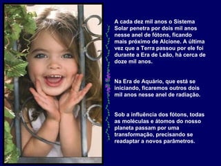 A cada dez mil anos o Sistema Solar penetra por dois mil anos nesse anel de fótons, ficando mais próximo de Alcione. A última vez que a Terra passou por ele foi durante a Era de Leão, há cerca de doze mil anos.  Na Era de Aquário, que está se iniciando, ficaremos outros dois mil anos nesse anel de radiação.   Sob a influência dos fótons, todas as moléculas e átomos do nosso planeta passam por uma transformação, precisando se readaptar a novos parâmetros.   