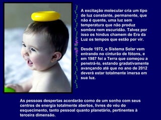 A excitação molecular cria um tipo de luz constante, permanente, que não é quente, uma luz sem temperatura que não produz sombra nem escuridão. Talvez por isso os hindus chamem de Era da Luz os tempos que estão por vir.  Desde 1972, o Sistema Solar vem entrando no cinturão de fótons, e em 1987 foi a Terra que começou a penetrá-lo, estando gradativamente avançando até que no ano de 2012 deverá estar totalmente imersa em sua luz.   As pessoas despertas acordarão como de um sonho com seus centros de energia totalmente abertos, livres do véu do esquecimento, tanto pessoal quanto planetário, pertinentes à terceira dimensão.   