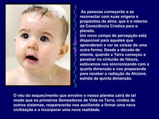 As pessoas começarão a se reconectar com suas origens e propósitos da alma, que é o retorno da Consciência Crística para o planeta.  Um novo campo de percepção está disponível para aqueles que aprenderem a ver as coisas de uma outra forma. Desde a década de oitenta, quando a Terra começou a penetrar no cinturão de fótons, estávamos nos sincronizando com a quarta dimensão e nos preparando para receber a radiação de Alcione, estrela de quinta dimensão.   O véu do esquecimento que envolve o nosso planeta cairá de tal modo que os primeiros Semeadores de Vida na Terra, vindos de outros sistemas, reaparecerão nos auxiliando a firmar uma nova civilização e a incorporar uma nova realidade.   