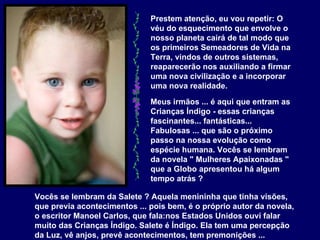 Prestem atenção, eu vou repetir: O véu do esquecimento que envolve o nosso planeta cairá de tal modo que os primeiros Semeadores de Vida na Terra, vindos de outros sistemas, reaparecerão nos auxiliando a firmar uma nova civilização e a incorporar uma nova realidade.   Meus irmãos ... é aqui que entram as Crianças Índigo - essas crianças fascinantes... fantásticas... Fabulosas ... que são o próximo passo na nossa evolução como espécie humana. Vocês se lembram da novela " Mulheres Apaixonadas " que a Globo apresentou há algum tempo atrás ?   Vocês se lembram da Salete ? Aquela menininha que tinha visões, que previa acontecimentos ... pois bem, é o próprio autor da novela, o escritor Manoel Carlos, que fala:nos Estados Unidos ouvi falar muito das Crianças Índigo. Salete é Índigo. Ela tem uma percepção da Luz, vê anjos, prevê acontecimentos, tem premonições ...  