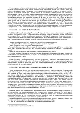 10
O meu esposo e eu fomos assistir ao concerto especificamente para ouvirmos Travis perante uma audi-
ência de aproximadamente 3.000 pessoas. Quando entrei nos lavabos, escutei uma conversa entre duas
mulheres. Uma dizia à outra: “Vim porque o meu esposo insistiu, dizendo-me que me faria sentir melhor”.
Enquanto as escutava, percebi que a mulher acabara de ter um bebé. Tinha-o perdido duas semanas de-
pois de nascido, e ainda continuava usando roupa de maternidade. O meu coração sentiu uma pontada de
pesar. Quando Travis voltou ao palco, tocou uma peça que havia escrito aos 9 anos. “Seguir Adiante” fala-
va sobre a morte do seu avô, das muitas experiências de vida e da forma como, com a ajuda de Deus, nós
devemos seguir adiante. O concerto terminou com uma grande ovação – o meu olhar dirigiu-se para a
jovem mulher que eu tinha visto nos lavabos. Ela estava junto de Travis e dizia-lhe com lágrimas nos
olhos: “Essa sua canção ajudou-me a curar-me. Obrigada, estou muito grata por ter vindo”. Travis agrade-
ceu-lhe e, quando partiu, virou-se para a sua violonista e disse jovialmente: “Está bom, é disso que se
trata”. O meu coração inflamou-se de novo – enviando vida para todo o meu corpo. Travis continua a tocar
e compondo aos 17 anos. Verdadeiramente, uma pequena estrela índigo cumprindo a sua missão.
O humanista – uma história de disciplina familiar
Todd é uma Criança Índigo do tipo “humanista”. Enquanto visitava a sua avó ocorreu um desagradável
incidente, pois ela tinha sobre a cama uma boneca com feições chinesas, que tocava música, um presente
do seu esposo. Como o semblante da boneca recordava a Todd algo do seu passado, ele pegou na boneca e
- com grande fúria - bateu com ela até fazê-la em pedaços. A avó estava assustada – Todd tinha somente 4
anos e não parecia sentir-se culpado. Tentando manter a compostura, a avó perguntou ao menino:
“Qual é seu brinquedo favorito?” O meu carro de polícia, respondeu o menino.
A avó replicou: Posso ir à sua casa agora e destruir o seu carro de policia?
“Não”, respondeu Todd, com olhos cheios de assombro.
Bem, esta é a casa do seu avô e minha, e nós não estragamos as coisas de propósito, cá em casa. Que-
remos que a nossa casa seja uma casa feliz, portanto, se você fosse a avô, o que diria a Todd neste mo-
mento?
Depois de pensar um pouco Todd respondeu: “Preciso de tempo para pensar”.
O menino fechou-se num quarto, longe da festa que já começava. Em pouco tempo, a avó entrou nesse
quarto e falou com ele sobre a raiva, o medo e as expressões positivas, (tudo isto numa linguagem para
uma criança de 4 anos, claro).
O que aqui vemos é um Índigo humanista (que ama as pessoas e a liberdade), que elege um tempo para
ficar só, ainda muito jovem. O retiro voluntário que Todd escolheu era a compensação justa pelo seu
comportamento incorrecto. A avó tem agora uma linda boneca com rosto de anjo, um presente de uma
amiga... e o rosto da boneca é de pano!
O conceitual – uma história sobre a escola e a necessidade de troca
Tim é um jovem de 12 anos, que veio ao meu consultório com a sua frustrada mãe. O pequeno não
queria ir à escola, pois não considerava importantes as horas que passava ali e, particularmente, não gos-
tava das aulas de inglês (creio que a intenção da mãe era que eu o convencesse a voltar à escola). Tim é
uma Criança Índigo do tipo “conceitual”, e muito enfiado no mundo dos computadores. Quando lhe per-
guntei: “Por que não quer voltar à escola?”, ele respondeu: “A professora é muito estúpida. Quer que eu
leia Huckleberry Finn”1
. Respondi que ele talvez fosse ser mais inteligente que alguns professores, mas
que, ainda assim, poderia aprender algo com eles. Disse-lhe também que o inglês é uma matéria básica na
escola, e que havia muitos outros meios para aprender inglês. Perguntei-lhe, então, como ia ele resolver a
situação. “Imediatamente”, respondeu Tim. E contou-me que ele e outros amigos que estavam na mesma
situação tinham criado um grupo para estudar inglês, depois de sair do colégio. Não estavam interessados
em Huckleberry Finn; usavam a Internet e estavam à procura de alguém que os supervisionasse durante
esse tempo, enquanto outros continuassem a assistir às aulas.
Comentei que era uma ideia excelente, enquanto a mãe me olhava com a boca aberta, quando lhe su-
geri que apoiasse essa solução, ajudando o filho a encontrar um professor voluntário. Tim sentiu que, fi-
nalmente, alguém o entendia, e seu corpo relaxou-se. Ainda que isto não tenha resolvido por completo os
problemas académicos de Tim, ele conseguiu substituir as aulas de inglês do colégio pelas supervisionadas
na Internet, e está a assistir às aulas. Tim é um garoto brilhante.
As ideias conceptuais sinalizam o começo de uma mudança na nossa estrutura académica rígida e mui-
tas vezes autoritária, a qual não ajuda o pensamento iluminado de um Índigo.
A mãe de Tim converteu-se numa grande activista da reforma educacional.
1
- Livro do escrito norte-americano Mark Twain.
 