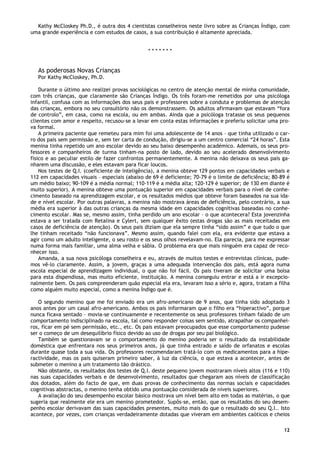 12
Kathy McCloskey Ph.D., é outra dos 4 cientistas conselheiros neste livro sobre as Crianças Índigo, com
uma grande experiência e com estudos de casos, a sua contribuição é altamente apreciada.
* * * * * * *
As poderosas Novas Crianças
Por Kathy McCloskey, Ph.D.
Durante o último ano realizei provas sociológicas no centro de atenção mental de minha comunidade,
com três crianças, que claramente são Crianças Índigo. Os três foram-me remetidos por uma psicóloga
infantil, confusa com as informações dos seus pais e professores sobre a conduta e problemas de atenção
das crianças, embora no seu consultório não os demonstrassem. Os adultos afirmavam que estavam “fora
de controlo”, em casa, como na escola, ou em ambas. Ainda que a psicóloga tratasse os seus pequenos
clientes com amor e respeito, recusou-se a levar em conta estas informações e preferiu solicitar uma pro-
va formal.
A primeira paciente que remeteu para mim foi uma adolescente de 14 anos – que tinha utilizado o car-
ro dos pais sem permissão e, sem ter carta de condução, dirigiu-se a um centro comercial “24 horas”. Esta
menina tinha repetido um ano escolar devido ao seu baixo desempenho académico. Ademais, os seus pro-
fessores e companheiros de turma tinham-na posto de lado, devido ao seu acelerado desenvolvimento
físico e ao peculiar estilo de fazer confrontos permanentemente. A menina não deixava os seus pais ga-
nharem uma discussão, e eles estavam para ficar loucos.
Nos testes de Q.I. (coeficiente de inteligência), a menina obteve 129 pontos em capacidades verbais e
112 em capacidades visuais – especiais (abaixo de 69 é deficiente; 70-79 é o limite de deficiência; 80-89 é
um médio baixo; 90-109 é a média normal; 110-119 é a média alta; 120-129 é superior; de 130 em diante é
muito superior). A menina obteve uma pontuação superior em capacidades verbais para o nível de conhe-
cimento baseado na aprendizagem escolar, e os resultados médios que obteve foram baseados na sua ida-
de e nível escolar. Por outras palavras, a menina não mostrava áreas de deficiência, pelo contrário, a sua
média era superior à das outras crianças da mesma idade em capacidades cognitivas baseadas no conhe-
cimento escolar. Mas se, mesmo assim, tinha perdido um ano escolar – o que acontecera? Esta jovenzinha
estava a ser tratada com Retalina e Cylert, sem qualquer êxito (estas drogas são as mais receitadas em
casos de deficiência de atenção). Os seus pais diziam que ela sempre tinha “sido assim” e que tudo o que
lhe tinham receitado “não funcionava”. Mesmo assim, quando falei com ela, era evidente que estava a
agir como um adulto inteligente, o seu rosto e os seus olhos revelavam-no. Ela parecia, para me expressar
numa forma mais familiar, uma alma velha e sábia. O problema era que mais ninguém era capaz de reco-
nhecer isso.
Amanda, a sua nova psicóloga conselheira e eu, através de muitos testes e entrevistas clínicas, pude-
mos vê-lo claramente. Assim, a jovem, graças a uma adequada intervenção dos pais, está agora numa
escola especial de aprendizagem individual, o que não foi fácil. Os pais tiveram de solicitar uma bolsa
para esta dispendiosa, mas muito eficiente, instituição. A menina conseguiu entrar e está a ir excepcio-
nalmente bem. Os pais compreenderam quão especial ela era, levaram isso a sério e, agora, tratam a filha
como alguém muito especial, como a menina Índigo que é.
O segundo menino que me foi enviado era um afro-americano de 9 anos, que tinha sido adoptado 3
anos antes por um casal afro-americano. Ambos os pais informaram que o filho era “hiperactivo”, porque
nunca ficava sentado – movia-se continuamente e recentemente os seus professores tinham falado de um
comportamento indisciplinado na escola, tal como responder coisas sem sentido, atrapalhar os companhei-
ros, ficar em pé sem permissão, etc., etc. Os pais estavam preocupados que esse comportamento pudesse
ser o começo de um desequilíbrio físico devido ao uso de drogas por seu pai biológico.
Também se questionavam se o comportamento do menino poderia ser o resultado da instabilidade
doméstica que enfrentara nos seus primeiros anos, já que tinha entrado e saído de orfanatos e escolas
durante quase toda a sua vida. Os professores recomendaram tratá-lo com os medicamentos para a hipe-
ractividade, mas os pais quiseram primeiro saber, à luz da ciência, o que estava a acontecer, antes de
submeter o menino a um tratamento tão drástico.
Não obstante, os resultados dos testes de Q.I. deste pequeno jovem mostraram níveis altos (116 e 110)
nas suas capacidades verbais e de desenvolvimento, resultados que chegaram aos níveis de classificação
dos dotados, além do facto de que, em duas provas de conhecimento das normas sociais e capacidades
cognitivas abstractas, o menino tenha obtido uma pontuação considerada de níveis superiores.
A avaliação do seu desempenho escolar básico mostrava um nível bem alto em todas as matérias, o que
sugeria que realmente ele era um menino prometedor. Supôs-se, então, que os resultados do seu desem-
penho escolar derivavam das suas capacidades presentes, muito mais do que o resultado do seu Q.I.. Isto
acontece, por vezes, com crianças verdadeiramente dotadas que viveram em ambientes caóticos e cheios
 