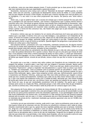 13
de carências, como era caso deste pequeno jovem. É muito provável que as duas provas do Q.I. tenham
sido mais representativas das suas capacidades e potenciais actuais.
Novamente, marcava-se uma criança com o selo de “Desordem de Atenção” (ADHD) quando, na reali-
dade, neste caso em concreto, a pontuação do desempenho estava acima da média. E o novo problema
real era que ninguém da escola o tinha notado; era óbvio que o menino interagia num nível de adulto mui-
to inteligente, e o seu rosto e os seus olhos projectavam isso mesmo. Ele parecia uma “alma velha e
sabia”.
Neste caso, o que se poderia fazer com o excesso de energia que o menino possuía? Os seus pais esta-
vam a protegê-lo de uma estrutura familiar, com normas e expectativas (que o próprio menino estava a
contribuir para criar). Permitiam ao garoto eliminar esta energia física (expressando-se fisicamente, repe-
tindo coisas em voz alta, dando piruetas e saltando sobre um pé só, enquanto memorizava, contanto his-
torias, etc.). Os pais concordaram em transmitir estes conselhos aos professores, mas passámos algum
tempo a pensar a forma de lhes comunicar isso, não fossem eles julgar que os pais estavam a dizer-lhes
como se deve ensinar.
O terceiro e último caso que me remetera foi um menino afro-americano de 8 anos que parecia mais
maduro que a sua idade. O menino vivia com a sua mãe biológica, o seu padrasto e um irmãozinho de 18
meses. O menino foi trazido à consulta pela sua mãe, depois de ter sido levado para casa pela polícia, por
duas vezes, ao escapar do colégio, querendo chegar por conta própria à sua mãe. Também tinha dito à
mãe que queria morrer e que em breve se suicidaria. Quando alguém lhe perguntava o que pensava fazer,
limitava-se a olhar para o chão fixamente.
Este pequeno homem, juntamente com o seu irmãozinho, realmente comoveu-me. De alguma maneira
sentia que as minhas duas experiências anteriores, com as Crianças Índigo superdotadas, tinham-me pre-
parado para atender estes dois meninos, sentados no meu consultório.
O menino de 8 anos olhou-me calmamente nos olhos dizendo-me que a vida não valia a pena ser vivida
se a mãe não pudesse demonstrar-lhe o quanto o amava. Disse-me que era uma pena que tivesse de estar
aqui. O seu pequeno irmão tinha a mesma expressão de adulto no rosto e olhos, e, ainda que relativamen-
te precoce na sua linguagem, só virou a cabeça, olhando-me fixamente. Podia jurar sob uma estante cheia
de bíblias que aquele menino, através da sua atitude, estava a dizer-me que não ia revelar os seus segre-
dos!
De acordo com a sua mãe, o menino mais velho cuidava com frequência do seu irmãozinho sem que
ninguém lhe pedisse, e parecia saber o que fazer sem que ninguém o houvesse ensinado. Mesmo assim,
excluindo esta atitude amável, esta criança era “o terror”. Dizia a sua mãe que, desde a pré-primária, era
fisicamente “hiperactivo”, sempre a responder mal-educadamente e a querer fazer as coisas à sua manei-
ra. Também era manipulador, como se soubesse como as pessoas querem ser percebidas e, então, come-
çava o jogo. Dois anos antes, a mãe tinha-o levado a um terapeuta, mas não continuou quando viu que o
menino tinha melhorado. Agora, nada o fazia comportar-se bem, pelo que, definitivamente, queria iniciar
o tratamento com Retalina. Informou, ainda que esse filho mais velho acreditava que ninguém o amava,
ainda que ela o amasse profundamente. Confessou que cuidar do seu filho menor tomava todo o seu tem-
po, e que o seu esposo não colaborava muito com o cuidado do bebé. Retirando isso, eles tinham mudado
de escola pelo menos uma vez por ano, nos últimos 4 anos, por questões de trabalho do seu esposo. A mãe
não ficava em casa, já que por necessidades económicas tinha de trabalhar. Ela queria que o marido
tomasse parte activa na criação dos filhos, sobretudo porque o mais velho sentia falta do pai verdadeiro,
que, durante os últimos anos, tinha entrado e saído da prisão sem ter contacto algum com o filho.
Este pequeno de 8 anos obteve um resultado de criança dotada de 130 na avaliação do seu Q.I. em to-
das as provas de capacidade e somente tirou uma percentagem média nas provas de escolaridade na área
de escrita (as outras provas estiveram acima dos resultados superiores). A sua aprendizagem escolar tinha
sido muito problemática nos últimos anos, os professores e a mãe notavam que ele não prestava qualquer
atenção nem na escola, nem em casa, e, é claro, certamente não era o filho/estudante ideal. No entanto,
os resultados das provas de Q.I. mostravam resultados que somente apareciam uma vez em 10.000 crian-
ças da mesma idade.
A primeira vez em que entrevistei o menino, pude sentir o que, tanto os professores como os pais, sen-
tiam quanto tinham de se relacionar com ele. Ele entrou no consultório e começou a abrir todas as caixas,
olhando e examinando tudo o que via, apesar dos meus repetidos pedidos para que se sentasse. Contendo-
me, dirigi-me a ele calmamente e, tratando-o como um adulto, disse-lhe que me sentia muito ferida em
ter alguém no meu consultório a bisbilhotar as minhas coisas sem a minha permissão. Disse-lhe que me
sentia como se não gostasse dele e como se ele não me respeitasse. Perguntei-lhe se alguém já tinha me-
xido nas suas coisas sem a sua permissão, e ele relatou duas situações, uma vez na escola e outra em casa.
Então, desculpou-se, eu aceitei as suas desculpas e demos as mãos como bons amigos.
 