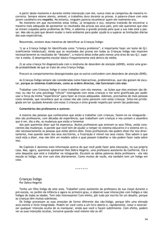 14
A partir deste momento e durante minha interacção com ele, nunca mais se comportou de maneira in-
correcta. Sempre esteve atento, amável, e trabalhou duro durante as provas. A palavra-chave com este
jovem cavalheiro era respeito. No entanto, ninguém parecia reconhecer quem ele realmente era.
No momento em que escrevemos estas linhas, (a terapeuta e eu), estamos tratando de encontrar a
maneira mais adequada de apresentar os resultados das provas aos seus pais, pois não queremos que eles
se sintam culpados pelos problemas do filho, e sabemos a grande pressão pela qual a sua mãe está a pas-
sar. Mas são os pais que devem mudar o meio ambiente para poder ajudá-lo a superar as limitações diárias
das suas expectativas.
Resumindo, existem duas maneiras de identificar as Crianças Índigo:
1) se a Criança Índigo foi identificada como “criança problema”, é importante fazer um teste de Q.I.
(coeficiente intelectual). Ainda que os resultados das provas em todas as Crianças Índigo não mostrem
necessariamente os resultados de “dotados”, a maioria delas exibe pelo menos uma área do seu Q.I. supe-
rior à média. O desempenho escolar básico frequentemente está dentro da média.
2) se uma criança foi diagnosticada com o síndroma de desordem de atenção (ADHD), existe uma gran-
de probabilidade de que se trate de uma Criança Índigo.
Procure os comportamentos desorganizados que os outros confundem com desordens de atenção (DHD).
As Crianças Índigo sempre são consideradas como hiperactivas, problemáticas, que não gostam de escu-
tar, porque os sistemas tradicionais, como as ordens directas, não funcionam com elas.
Trabalhar com Crianças Índigo é como trabalhar com nós mesmos – as lições que eles ensinam são ób-
vias; eu não fui uma psicóloga “oficial” interagindo com estas crianças e me senti gratificada por poder
usar a força da minha “experiência” para fazer as trocas adequadas. Ademais, precisamos de mais pessoas
como Amanda, que reconhece que as coisas não são como parecem com estas crianças. Sinto-me privile-
giada em ter ajudado Amanda com estas 3 crianças e sinto grande respeito por serem tão poderosas.
Comentários dos professores e autores:
A maioria das pessoas que conhecemos que estão a trabalhar com crianças, fazem-no na retaguarda –
eles são professores, com décadas de experiência, que trabalham com crianças e nos contam o assombro
que é ver, dia a dia, as mudanças que estão a fomentar
Aos pais queremos dizer que há esperança. Muitos professores que ensinam os seus filhos, estão cons-
cientes das mudanças. A parede que você tem de ajudar a romper no sistema educativo é o sistema em si,
não necessariamente as pessoas que estão dentro dele. Estes profissionais não podem dizer-lhe isto direc-
tamente, mas quando saem dos seus escritórios, a frustração é visível nos seus rostos. Eles sabem o que
você está a dizer, mas não têm um modelo sobre o qual possam trabalhar e não podem fazer nada sobre
isso.
No Capitulo 2 daremos mais informação acerca do que você pode fazer pela educação, na sua própria
casa. Mas, agora, queremos apresentar-lhes Debra Hegerle, uma professora assistente da Califórnia. Ela é
uma daquelas que está a trabalhar na retaguarda. Escutem as sábias palavras desta professora – ela não
estuda os Índigo, ela vive com eles diariamente. Como muitos de vocês, ela também tem um Índigo em
casa.
* * * * * * *
Crianças Índigo
Por Debra Hegerle
Tenho um filho Índigo de sete anos. Trabalhei como assistente da professora da sua classe durante a
pré-escola, no jardim da infância e agora no primeiro grau, e observei suas interacções com Índigos e não
Índigos de todas as idades. Tem sido interessante! Com efeito, pôr tudo por escrito foi um desafio, porque
as crianças têm muitas subtilezas.
Os Índigo processam as suas emoções de forma diferente dos não-Índigo, porque têm uma elevada
auto-estima e forte integridade. Podem ler você como a um livro aberto e, rapidamente, notar e neutrali-
zar qualquer intenção oculta de os manipular, ainda que você o façam subtilmente. Com efeito, podem
ver as suas intenções ocultas, inclusive quando você mesmo não as vê!
 